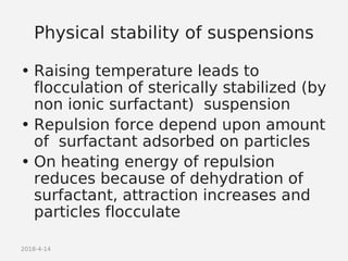 2018-4-14
Physical stability of suspensions
• Raising temperature leads to
flocculation of sterically stabilized (by
non ionic surfactant) suspension
• Repulsion force depend upon amount
of surfactant adsorbed on particles
• On heating energy of repulsion
reduces because of dehydration of
surfactant, attraction increases and
particles flocculate
 