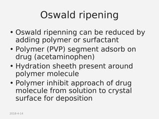 2018-4-14
Oswald ripening
• Oswald ripenning can be reduced by
adding polymer or surfactant
• Polymer (PVP) segment adsorb on
drug (acetaminophen)
• Hydration sheeth present around
polymer molecule
• Polymer inhibit approach of drug
molecule from solution to crystal
surface for deposition
 