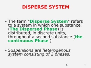 6
• The term "Disperse System" refers
to a system in which one substance
(The Dispersed Phase) is
distributed, in discrete units,
throughout a second substance (the
continuous Phase ).
• Suspensions are heterogenous
system consisting of 2 phases.
6
DISPERSE SYSTEM
 