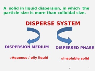 77
A solid in liquid dispersion, in which the
particle size is more than colloidal size.
DISPERSE SYSTEM
DISPERSION MEDIUM DISPERSED PHASE
oAqueous / oily liquid oInsoluble solid
 