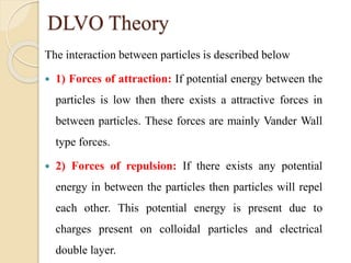 DLVO Theory
The interaction between particles is described below
 1) Forces of attraction: If potential energy between the
particles is low then there exists a attractive forces in
between particles. These forces are mainly Vander Wall
type forces.
 2) Forces of repulsion: If there exists any potential
energy in between the particles then particles will repel
each other. This potential energy is present due to
charges present on colloidal particles and electrical
double layer.
 