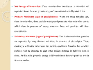  Net Energy of Interaction: If we combine these two forces i.e. attractive and
repulsive forces then we get net energy of interaction denoted by dotted line.
 Primary Minimum (sign of precipitation): When we bring particles very
close to each other, there orbitals overlap and penetrate with each other due to
which there is presence of strong attractive force and particles will form
precipitation.
 Secondary minimum (sign of precipitation): This is observed when particles
are separated by long distance and there is presence of electrolytes. These
electrolyte will settle in between the particles and form floccules due to which
particles will be attracted to each other though distance in between them is
more. At this point potential energy will be minimum because particles are far
from each other.
 