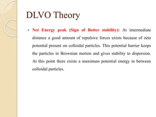 DLVO Theory
 Net Energy peak (Sign of Better stability): At intermediate
distance a good amount of repulsive forces exists because of zeta
potential present on colloidal particles. This potential barrier keeps
the particles in Brownian motion and gives stability to dispersion.
At this point there exists a maximum potential energy in between
colloidal particles.
 