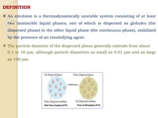 DEFINITION
 An emulsion is a thermodynamically unstable system consisting of at least
two immiscible liquid phases, one of which is dispersed as globules (the
dispersed phase) in the other liquid phase (the continuous phase), stabilized
by the presence of an emulsifying agent.
 The particle diameter of the dispersed phase generally extends from about
0.1 to 10 μm, although particle diameters as small as 0.01 μm and as large
as 100 μm.
 
