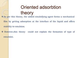 As per this theory, the added emulsifying agent forms a mechanical
film by getting adsorption at the interface of the liquid and offers
stability to emulsion.
 However,this theory could not explain the formation of type of
emulsion.
Oriented adsorbtion
theory
 