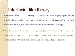 Interfacial ﬁlm theory
 Interfacial ﬁlm theory places the emulsifying agent at the
interface between the oil and water, surrounding the droplets of the internal
phase as a thin layer of ﬁlm adsorbed on the surface of the drops.
 The formation of an o/w or a w/o emulsion depends on the degree of
solubility of the agent in the two phases, with water-soluble agents
encouraging o/w emulsions and oil-soluble emulsiﬁer the reverse.
 