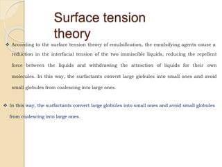 Surface tension
theory
 According to the surface tension theory of emulsification, the emulsifying agents cause a
reduction in the interfacial tension of the two immiscible liquids, reducing the repellent
force between the liquids and withdrawing the attraction of liquids for their own
molecules. In this way, the surfactants convert large globules into small ones and avoid
small globules from coalescing into large ones.
 In this way, the surfactants convert large globules into small ones and avoid small globules
from coalescing into large ones.
 