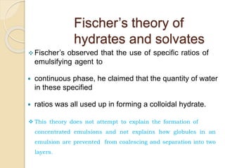  Fischer’s observed that the use of specific ratios of
emulsifying agent to
 continuous phase, he claimed that the quantity of water
in these specified
 ratios was all used up in forming a colloidal hydrate.
Fischer’s theory of
hydrates and solvates
 This theory does not attempt to explain the formation of
concentrated emulsions and not explains how globules in an
emulsion are prevented from coalescing and separation into two
layers.
 
