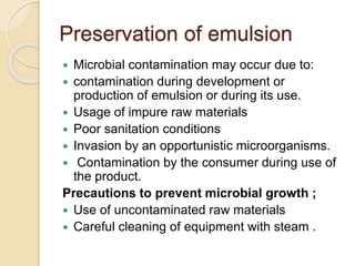 Preservation of emulsion
 Microbial contamination may occur due to:
 contamination during development or
production of emulsion or during its use.
 Usage of impure raw materials
 Poor sanitation conditions
 Invasion by an opportunistic microorganisms.
 Contamination by the consumer during use of
the product.
Precautions to prevent microbial growth ;
 Use of uncontaminated raw materials
 Careful cleaning of equipment with steam .
 