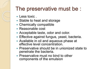 The preservative must be :
 Less toxic .
 Stable to heat and storage
 Chemically compatible
 Reasonable cost
 Acceptable taste, odor and color.
 Effective against fungus, yeast, bacteria.
 Available in oil and aqueous phase at
effective level concentration.
 Preservative should be in unionized state to
penetrate the bacteria.
 Preservative must no bind to other
components of the emulsion
 