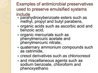 Examples of antimicrobial preservatives
used to preserve emulsified systems
include
 parahydroxybenzoate esters such as
methyl, propyl and butyl parabens,
 organic acids such as ascorbic acid and
benzoic acid,
 organic mercurials such as
phenylmercuric acetate and
phenylmercuric nitrate,
 quaternary ammonium compounds such
as cetrimide,
 cresol derivatives such as chlorocresol
 and miscellaneous agents such as
sodium benzoate, chloroform and
phenoxyethano
 