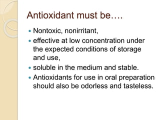 Antioxidant must be….
 Nontoxic, nonirritant,
 effective at low concentration under
the expected conditions of storage
and use,
 soluble in the medium and stable.
 Antioxidants for use in oral preparation
should also be odorless and tasteless.
 