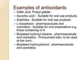 Examples of antioxidants
 Gallic acid, Propyl gallate
 Ascorbic acid – Suitable for oral use products
 Sulphites - Suitable for oral use products
 L-tocopherol - pharmaceuticals and
cosmetics - Suitable for oral preparations e.g.
those containing vit A
 Butylated hydroxyl toluene - pharmaceuticals
and cosmetics - Pronounced odor, to be used
at low conc.
 Butylated hydroxylanisol - pharmaceuticals
and cosmetics
 