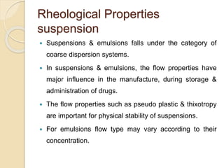 Rheological Properties
suspension
 Suspensions & emulsions falls under the category of
coarse dispersion systems.
 In suspensions & emulsions, the flow properties have
major influence in the manufacture, during storage &
administration of drugs.
 The flow properties such as pseudo plastic & thixotropy
are important for physical stability of suspensions.
 For emulsions flow type may vary according to their
concentration.
 