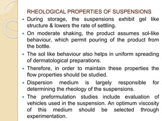 RHEOLOGICAL PROPERTIES OF SUSPENSIONS
 During storage, the suspensions exhibit gel like
structure & lowers the rate of settling.
 On moderate shaking, the product assumes sol-like
behaviour, which permit pouring of the product from
the bottle.
 The sol like behaviour also helps in uniform spreading
of dermatological preparations.
 Therefore, in order to maintain these properties the
flow properties should be studied.
 Dispersion medium is largely responsible for
determining the rheology of the suspensions.
 The preformulation studies include evaluation of
vehicles used in the suspension. An optimum viscosity
of this medium should be selected through
experimentation.
 
