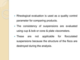  Rheological evaluation is used as a quality control
parameter for comparing products.
 The consistency of suspensions are evaluated
using cup & bob or cone & plate viscometers.
 These are not applicable for flocculated
suspensions because the structure of the flocs are
destroyed during the analysis.
 