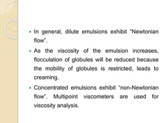  In general, dilute emulsions exhibit “Newtonian
flow”.
 As the viscosity of the emulsion increases,
flocculation of globules will be reduced because
the mobility of globules is restricted, leads to
creaming.
 Concentrated emulsions exhibit “non-Newtonian
flow”. Multipoint viscometers are used for
viscosity analysis.
 