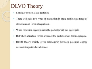 DLVO Theory
 Consider two colloidal particles.
 There will exist two types of interaction in these particles as force of
attraction and force of repulsion.
 When repulsion predominates the particles will not aggregate.
 But when attractive forces are more the particles will form aggregate.
 DLVO theory mainly gives relationship between potential energy
versus interparticulate distance.
 