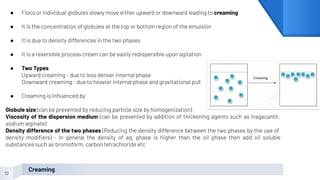 12
Creaming
● Flocs or individual globules slowly move either upward or downward leading to creaming
● It is the concentration of globules at the top or bottom region of the emulsion
● It is due to density differences in the two phases
● It is a reversible process cream can be easily redispersible upon agitation
● Two Types
Upward creaming - due to less denser internal phase
Downward creaming - due to heavier internal phase and gravitational pull
● Creaming is inﬂuenced by
Globule size (can be prevented by reducing particle size by homogenization)
Viscosity of the dispersion medium (can be prevented by addition of thickening agents such as tragacanth,
sodium alginate)
Density difference of the two phases (Reducing the density difference between the two phases by the use of
density modiﬁers) - In general the density of aq. phase is higher than the oil phase then add oil soluble
substances such as bromoform, carbon tetrachloride etc
 