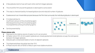 13
Coalescence
● A few globules tend to fuse with each other and form bigger globules
● The emulsiﬁer ﬁlm around the globules is destroyed to some extent
● This step is characterized by increased globule size and reduced number of globules
● Coalescence is an irreversible process because the ﬁlm that surrounds the individual globules is destroyed
● It is observed due to
Insufficient amount of the emulsifying agent
Altered partitioning of the emulsifying agent
Incompatibilities among emulsifying agents
● Can be prevented by
Phase volume ratio
● Represents the relative volume of water to oil in an emulsion
● At higher ratio (>74% of oil to water), globules are closely packed and small globules occupy the void spaces
between the bigger globules
● Globules gets compressed leads to fusion of adjacent globules
● The dispersed phase should be less than 74%
● A Phase volume ratio of 50/50 is likely to give most stable emulsions
 