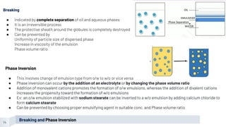 14
Breaking
● Indicated by complete separation of oil and aqueous phases
● It is an irreversible process
● The protective sheath around the globules is completely destroyed
● Can be prevented by
Uniformity of particle size of dispersed phase
Increase in viscosity of the emulsion
Phase volume ratio
Phase Inversion
● This involves change of emulsion type from o/w to w/o or vice versa
● Phase inversion can occur by the addition of an electrolyte or by changing the phase volume ratio
● Addition of monovalent cations promotes the formation of o/w emulsions, whereas the addition of divalent cations
increases the propensity toward the formation of w/o emulsions
● Ex: an o/w emulsion stabilized with sodium stearate can be inverted to a w/o emulsion by adding calcium chloride to
form calcium stearate
● Can be prevented by choosing proper emulsifying agent in suitable conc. and Phase volume ratio
Breaking and Phase Inversion
 
