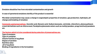16
Emulsion should be free from microbial contamination and growth
In case of parenteral emulsions sterility of the product is essential
Microbial contamination may cause a change in organoleptic properties of emulsion, gas production, hydrolysis, pH
change and breaking of emulsion
Commonly used preservatives: Ascorbic acid, Benzoic acid, Sodium benzoate, cetrimide, chloroform, phenoxyethanol,
cresol derivatives such as chlorocresol, Parahydroxybenzoate esters such as methyl paraben, propyl and butyl parabens
etc
The factors which is to be considered during selection of preservatives are:
Type of emulsion
Type of container
Volume fraction of aq.phase
Degree of aeration
Nutritive value
pH of aq.phase
Binding of ingredients in the formulation
 