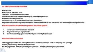 17
An ideal preservative should be
Non-irritant
Non-toxic in the conc. used
Tasteless, colourless and odourless
Stable and effective over a wide range of pH and temperature
Have bactericidal properties
Unionized (so as to penetrate the bacteria membrane)
Physically and chemically compatible with other ingredients of the emulsions and with the packaging container
Precautions should be taken to prevent microbial growth
1. Use of uncontaminated raw material
2. Proper cleaning of equipments
3. Sterilization of equipments either by steam or by hot air oven
Preservation from oxidation
The oxygen present in the atmosphere cause oxidative changes such as rancidity and spoilage
Can be prevented by the use of antioxidants
Ex: Alkyl gallates, BHA (Butylated hydroxyanisole), BHT (Butylated hydroxytoluene)
 