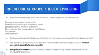 RHEOLOGICAL PROPERTIES OF EMULSION
18
● Emulsions are evaluated for its ﬂow behaviour. The ﬂow behaviour are desirable for
Removal of an emulsion from a bottle
Flow of emulsion through a hypodermic needle
Spreadability of an emulsion on the skin
Stress induced ﬂow changes during manufacture
Drug release
Stability studies
● Dilute emulsions exhibit “Newtonian ﬂow” while concentrated emulsions exhibit “non-Newtonian ﬂow”
● The increase in the viscosity of the emulsion reduce the ﬂocculation of globules. i.e; an optimum
viscosity is desirable for good stability
● Multipoint viscometers such as Cone and Plate viscometer or Cup and Bob viscometer can be
employed for evaluation
 