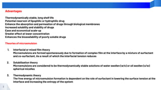 3
Advantages
Thermodynamically stable, long shelf life
Potential reservoir of lipophilic or hydrophilic drug
Enhance the absorption and permeation of drugs through biological membranes
Increased solubility and stability of drugs
Ease and economical scale-up
Greater effect at lower concentration
Enhances the bioavailability of poorly soluble drugs
Theories of microemulsion
1. Interfacial or mixed ﬁlm theory
Microemulsions are formed spontaneously due to formation of complex ﬁlm at the interface by a mixture of surfactant
and co-surfactant, As a result of which the interfacial tension reduces
2. Solubilization theory
Microemulsions are considered to be thermodynamically stable solutions of water swollen (w/o) or oil swollen (o/w)
spherical micelles
3. Thermodynamic theory
The free energy of microemulsion formation is dependent on the role of surfactant in lowering the surface tension at the
interface and increasing the entropy of the system
 