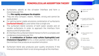 6
MONOMOLECULAR ADSORPTION THEORY
● Surfactants adsorb at the oil-water interface and form a
monomolecular ﬁlm
This ﬁlm rapidly envelopes the droplets
● They are very compact, elastic, ﬂexible, strong and cannot be
easily broken
● For getting better stable emulsions combination of surfactants
[surfactant blend] are used rather than a single one
● The surfactant blend consists of both water soluble and oil
soluble surfactants in order to approach the interface from
aqueous and oil phase sides
● At interface the surfactant blend interact to form a complex and
condense a monomolecular ﬁlm
● Ex: A combination of Sodium cetyl sulfate (hydrophilic) and
Cholesterol (lipophilic) forms a close packed complex ﬁlm at
the interface that produces an excellent emulsion
● Surfactant blend also produces poor quality emulsions if the
interaction between them is not strong enough at the interface
 