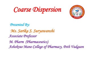 Coarse Dispersion
Presented By:
Ms. Sarika S. Suryawanshi
Associate Professor
M. Pharm (Pharmaceutics)
Ashokrao Mane College of Pharmacy, Peth Vadgaon
 