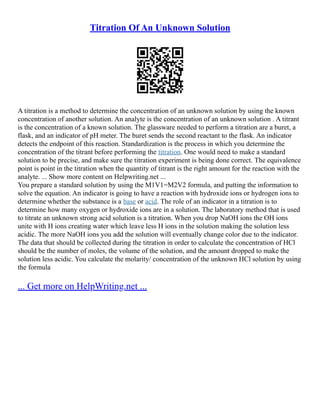 Titration Of An Unknown Solution
A titration is a method to determine the concentration of an unknown solution by using the known
concentration of another solution. An analyte is the concentration of an unknown solution . A titrant
is the concentration of a known solution. The glassware needed to perform a titration are a buret, a
flask, and an indicator of pH meter. The buret sends the second reactant to the flask. An indicator
detects the endpoint of this reaction. Standardization is the process in which you determine the
concentration of the titrant before performing the titration. One would need to make a standard
solution to be precise, and make sure the titration experiment is being done correct. The equivalence
point is point in the titration when the quantity of titrant is the right amount for the reaction with the
analyte. ... Show more content on Helpwriting.net ...
You prepare a standard solution by using the M1V1=M2V2 formula, and putting the information to
solve the equation. An indicator is going to have a reaction with hydroxide ions or hydrogen ions to
determine whether the substance is a base or acid. The role of an indicator in a titration is to
determine how many oxygen or hydroxide ions are in a solution. The laboratory method that is used
to titrate an unknown strong acid solution is a titration. When you drop NaOH ions the OH ions
unite with H ions creating water which leave less H ions in the solution making the solution less
acidic. The more NaOH ions you add the solution will eventually change color due to the indicator.
The data that should be collected during the titration in order to calculate the concentration of HCl
should be the number of moles, the volume of the solution, and the amount dropped to make the
solution less acidic. You calculate the molarity/ concentration of the unknown HCl solution by using
the formula
... Get more on HelpWriting.net ...
 
