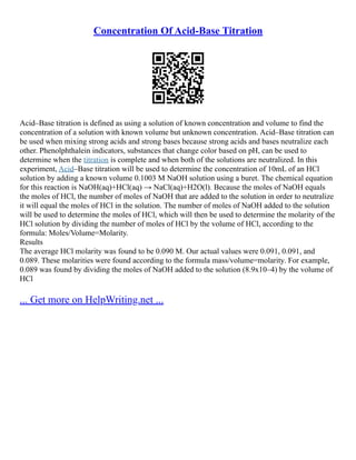 Concentration Of Acid-Base Titration
Acid–Base titration is defined as using a solution of known concentration and volume to find the
concentration of a solution with known volume but unknown concentration. Acid–Base titration can
be used when mixing strong acids and strong bases because strong acids and bases neutralize each
other. Phenolphthalein indicators, substances that change color based on pH, can be used to
determine when the titration is complete and when both of the solutions are neutralized. In this
experiment, Acid–Base titration will be used to determine the concentration of 10mL of an HCl
solution by adding a known volume 0.1003 M NaOH solution using a buret. The chemical equation
for this reaction is NaOH(aq)+HCl(aq) → NaCl(aq)+H2O(l). Because the moles of NaOH equals
the moles of HCl, the number of moles of NaOH that are added to the solution in order to neutralize
it will equal the moles of HCl in the solution. The number of moles of NaOH added to the solution
will be used to determine the moles of HCl, which will then be used to determine the molarity of the
HCl solution by dividing the number of moles of HCl by the volume of HCl, according to the
formula: Moles/Volume=Molarity.
Results
The average HCl molarity was found to be 0.090 M. Our actual values were 0.091, 0.091, and
0.089. These molarities were found according to the formula mass/volume=molarity. For example,
0.089 was found by dividing the moles of NaOH added to the solution (8.9x10–4) by the volume of
HCl
... Get more on HelpWriting.net ...
 