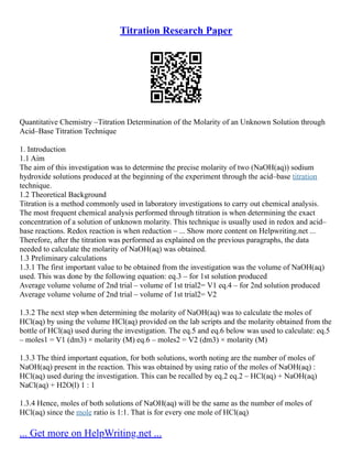 Titration Research Paper
Quantitative Chemistry –Titration Determination of the Molarity of an Unknown Solution through
Acid–Base Titration Technique
1. Introduction
1.1 Aim
The aim of this investigation was to determine the precise molarity of two (NaOH(aq)) sodium
hydroxide solutions produced at the beginning of the experiment through the acid–base titration
technique.
1.2 Theoretical Background
Titration is a method commonly used in laboratory investigations to carry out chemical analysis.
The most frequent chemical analysis performed through titration is when determining the exact
concentration of a solution of unknown molarity. This technique is usually used in redox and acid–
base reactions. Redox reaction is when reduction – ... Show more content on Helpwriting.net ...
Therefore, after the titration was performed as explained on the previous paragraphs, the data
needed to calculate the molarity of NaOH(aq) was obtained.
1.3 Preliminary calculations
1.3.1 The first important value to be obtained from the investigation was the volume of NaOH(aq)
used. This was done by the following equation: eq.3 – for 1st solution produced
Average volume volume of 2nd trial – volume of 1st trial2= V1 eq.4 – for 2nd solution produced
Average volume volume of 2nd trial – volume of 1st trial2= V2
1.3.2 The next step when determining the molarity of NaOH(aq) was to calculate the moles of
HCl(aq) by using the volume HCl(aq) provided on the lab scripts and the molarity obtained from the
bottle of HCl(aq) used during the investigation. The eq.5 and eq.6 below was used to calculate: eq.5
– moles1 = V1 (dm3) × molarity (M) eq.6 – moles2 = V2 (dm3) × molarity (M)
1.3.3 The third important equation, for both solutions, worth noting are the number of moles of
NaOH(aq) present in the reaction. This was obtained by using ratio of the moles of NaOH(aq) :
HCl(aq) used during the investigation. This can be recalled by eq.2 eq.2 – HCl(aq) + NaOH(aq)
NaCl(aq) + H2O(l) 1 : 1
1.3.4 Hence, moles of both solutions of NaOH(aq) will be the same as the number of moles of
HCl(aq) since the mole ratio is 1:1. That is for every one mole of HCl(aq)
... Get more on HelpWriting.net ...
 