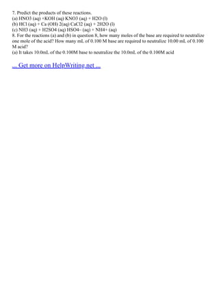7. Predict the products of these reactions.
(a) HNO3 (aq) +KOH (aq) KNO3 (aq) + H2O (l)
(b) HCl (aq) + Ca (OH) 2(aq) CaCl2 (aq) + 2H2O (l)
(c) NH3 (aq) + H2SO4 (aq) HSO4– (aq) + NH4+ (aq)
8. For the reactions (a) and (b) in question 8, how many moles of the base are required to neutralize
one mole of the acid? How many mL of 0.100 M base are required to neutralize 10.00 mL of 0.100
M acid?
(a) It takes 10.0mL of the 0.100M base to neutralize the 10.0mL of the 0.100M acid
... Get more on HelpWriting.net ...
 