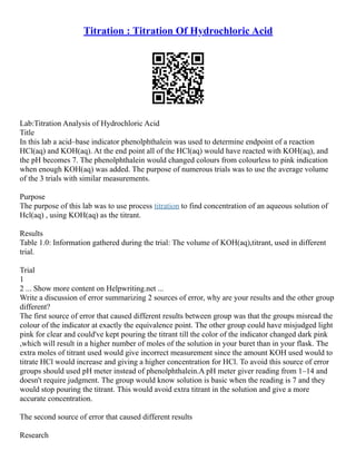 Titration : Titration Of Hydrochloric Acid
Lab:Titration Analysis of Hydrochloric Acid
Title
In this lab a acid–base indicator phenolphthalein was used to determine endpoint of a reaction
HCl(aq) and KOH(aq). At the end point all of the HCl(aq) would have reacted with KOH(aq), and
the pH becomes 7. The phenolphthalein would changed colours from colourless to pink indication
when enough KOH(aq) was added. The purpose of numerous trials was to use the average volume
of the 3 trials with similar measurements.
Purpose
The purpose of this lab was to use process titration to find concentration of an aqueous solution of
Hcl(aq) , using KOH(aq) as the titrant.
Results
Table 1.0: Information gathered during the trial: The volume of KOH(aq),titrant, used in different
trial.
Trial
1
2 ... Show more content on Helpwriting.net ...
Write a discussion of error summarizing 2 sources of error, why are your results and the other group
different?
The first source of error that caused different results between group was that the groups misread the
colour of the indicator at exactly the equivalence point. The other group could have misjudged light
pink for clear and could've kept pouring the titrant till the color of the indicator changed dark pink
,which will result in a higher number of moles of the solution in your buret than in your flask. The
extra moles of titrant used would give incorrect measurement since the amount KOH used would to
titrate HCl would increase and giving a higher concentration for HCl. To avoid this source of error
groups should used pH meter instead of phenolphthalein.A pH meter giver reading from 1–14 and
doesn't require judgment. The group would know solution is basic when the reading is 7 and they
would stop pouring the titrant. This would avoid extra titrant in the solution and give a more
accurate concentration.
The second source of error that caused different results
Research
 