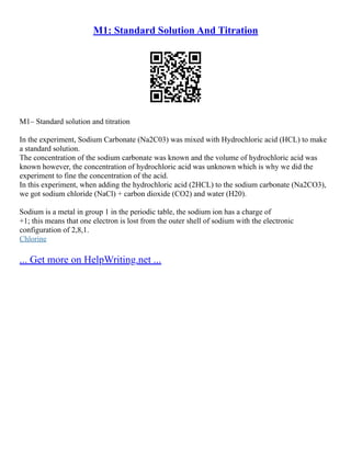 M1: Standard Solution And Titration
M1– Standard solution and titration
In the experiment, Sodium Carbonate (Na2C03) was mixed with Hydrochloric acid (HCL) to make
a standard solution.
The concentration of the sodium carbonate was known and the volume of hydrochloric acid was
known however, the concentration of hydrochloric acid was unknown which is why we did the
experiment to fine the concentration of the acid.
In this experiment, when adding the hydrochloric acid (2HCL) to the sodium carbonate (Na2CO3),
we got sodium chloride (NaCl) + carbon dioxide (CO2) and water (H20).
Sodium is a metal in group 1 in the periodic table, the sodium ion has a charge of
+1; this means that one electron is lost from the outer shell of sodium with the electronic
configuration of 2,8,1.
Chlorine
... Get more on HelpWriting.net ...
 