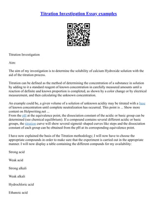 Titration Investigation Essay examples
Titration Investigation
Aim:
The aim of my investigation is to determine the solubility of calcium Hydroxide solution with the
aid of the titration process.
Titration can be defined as the method of determining the concentration of a substance in solution
by adding to it a standard reagent of known concentration in carefully measured amounts until a
reaction of definite and known proportion is completed, as shown by a color change or by electrical
measurement, and then calculating the unknown concentration.
An example could be, a given volume of a solution of unknown acidity may be titrated with a base
of known concentration until complete neutralization has occurred. This point is ... Show more
content on Helpwriting.net ...
From the pH at the equivalence point, the dissociation constant of the acidic or basic group can be
determined (see chemical equilibrium). If a compound contains several different acidic or basic
groups, the titration curve will show several sigmoid–shaped curves like steps and the dissociation
constant of each group can be obtained from the pH at its corresponding equivalence point.
I have now explained the basis of the Titration methodology; I will now have to choose the
appropriate compounds in order to make sure that the experiment is carried out in the appropriate
manner. I will now display a table containing the different compunds for my availability:
Strong acid
Weak acid
Strong alkali
Weak alkali
Hydrochloric acid
Ethanoic acid
 