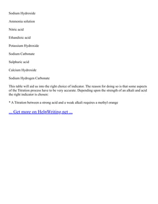 Sodium Hydroxide
Ammonia solution
Nitric acid
Ethandioic acid
Potassium Hydroxide
Sodium Catbonate
Sulphuric acid
Calcium Hydroxide
Sodium Hydrogen Carbonate
This table will aid us into the right choice of indicator. The reason for doing so is that some aspects
of the Titration process have to be very accurate. Depending upon the strength of an alkali and acid
the right indicator is chosen:
* A Titration between a strong acid and a weak alkali requires a methyl orange
... Get more on HelpWriting.net ...
 