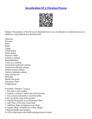 Investigation Of A Titration Process
Purpose: The purpose of this lab was to determine how to use an indicator in a titration process, in
addition to using indicators to determine pH.
Materials:
DI water
Buret
Stand
Clamp
150ml beaker
Waste beaker
Vitamin c tablet
Vitamin c solution
Phenolphthalein
Acetic acid solution
Ammonium hydroxide solution
Ammonium chloride solution
Sodium acetate solution
Sodium carbonate solution
Glass stirring rod
Well plate
Mortar and pestle
Erlenmeyer flask
Weighing pan
Procedure: Vitamin C Titration
1. Set aside a waste beaker.
2. Acquire a vitamin C tablet and record its mass.
3. Use a mortar and pestle to crush the tablet.
4. Re–record the mass of the powder
5. Transfer the powder to an Erlenmeyer flask
6. Add 75mL of DI water to the flask
7. Add three drops of indicator to the flask.
8. Acquire 60mL of NaOH in a 150mL Beaker.
9. Record NaOH concentration
10. Fill a 50ml buret with NaOH and place buret in stand
 