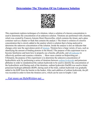 Determining The Titration Of An Unknown Solution
This experiment explores techniques of a titration, where a solution of a known concentration is
used to determine the concentration of an unknown solution. Titrations are performed with a burette,
which was created by Francois Antonie Henri Descrozilles, which contains the titrant, and a glass
container such as a beaker or flask that contains the analyte.1 The titrant is solution of a known
concentration that is slowly added to the analyte which is solution that is being analyzed to
determine the unknown concentration of the solution. Inside the analyte is also an indicator that
changes color near the equivalence point of titration. Titration have a large variety of uses, such as
identifying the amount of binding proteins in the blood.2 The purpose of this experiment was to
become familiarize and learn how to properly use a burette, pH probe, and pH indicator to
effectively perform and examine a titration. ... Show more content on Helpwriting.net ...
Ultimately, the purpose of this experiment is to determine the unknown concentration of
hydrochloric acid, by performing a series of titrations between sodium hydroxide and potassium
phthalate in order to standardized the sodium hydroxide to be used to identify the concentration of
the hydrochloric acid.During each of the titrations, sodium hydroxide (NaOH) was used to titrate
potassium hydrogen phthalate (KHP); during each of the trials, sodium hydroxide was gradually
added to the KHP from the burette to the beaker. After each addition of sodium hydroxide, the pH
was recorded in order to form the titration curve, which can be seen in Graphs 1 and
... Get more on HelpWriting.net ...
 