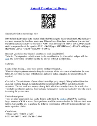Antacid Titration Lab Report
Neutralization of an acid using a base
Introduction: Last week I had a chicken cheese burrito and got a massive heart burn. My mom gave
me some tums and the heartburn went away. This made me think about antacids and how much of
the table is actually useful? The reaction of NaOH when titrating with KHP or an CaCO3 (Antacid)
could be expressed with the equation (KHP) – NaOH(aq) + KHC8H4O4(aq) = KNaC8H4O4(aq) +
H2O(l) and CaCO3 + NaOH = Na2CO3 + Ca(OH)2
Research Questions: How much of an antacid is in an antacid tablet?
Variables: The dependent variable would be the antacid tablets. As it is crushed and put with the
acid. The independent variable would be the amount of NaOh used to titrate.
Materials:
Safety: When dealing ... Show more content on Helpwriting.net ...
When titrating the process was quite long since we used a little bit extra Acid to dissolve the tums
tablet. I believe that the mass of the tum size definitely had an impact on the amount of NaOH
required.
Conclusion: The calculations of three tablets' antacid property roughly 500mg had variables that
ended up resulting through the data results that the amount of CaCO3 in each pill is close to
advertised. The end result was an error of only 3.6% which is extremely close to the actual value.
The slight uncertainties gathered from tools and human errors would have definitely played a role in
increasing the percent error.
Further Investigation:
There are other experiments that can be done to understand the titration of KHP. We can titrate
larger amounts of KHP in water. The experiment would be undetermined of the different sized tums
tablets. We would be able to evaluate the different concentration of CaCO3 is the same for any tum
tablet regardless of size.
Calculations:
10.8mL NaOH = 0.1076 L NaOH
0.005 mol KHP/ 0.1076 L NaOH = 0.46M
 