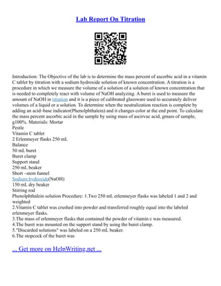 Lab Report On Titration
Introduction: The Objective of the lab is to determine the mass percent of ascorbic acid in a vitamin
C tablet by titration with a sodium hydroxide solution of known concentration. A titration is a
procedure in which we measure the volume of a solution of a solution of known concentration that
is needed to completely react with volume of NaOH analyzing. A buret is used to measure the
amount of NaOH in titration and it is a piece of calibrated glassware used to accurately deliver
volumes of a liquid or a solution. To determine when the neutralization reaction is complete by
adding an acid–base indicator(Phenolphthalein) and it changes color at the end point. To calculate
the mass percent ascorbic acid in the sample by using mass of ascirvuc acid, gmass of sample,
g100%. Materials: Mortar
Pestle
Vitamin C tablet
2 Erlenmeyer flasks 250 mL
Balance
50 mL buret
Buret clamp
Support stand
250 mL beaker
Short –stem funnel
Sodium hydroxide(NaOH)
150 mL dry beaker
Stirring rod
Phenolphthalein solution Procedure: 1.Two 250 mL erlenmeyer flasks was labeled 1 and 2 and
weighted
2.Vitamin C tablet was crushed into powder and transferred roughly equal into the labeled
erlenmeyer flasks.
3.The mass of erlenmeyer flasks that contained the powder of vitamin c was measured.
4.The buret was mounted on the support stand by using the buret clamp.
5."Discarded solutions" was labeled on a 250 mL beaker.
6.The stopcock of the buret was
... Get more on HelpWriting.net ...
 