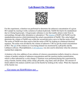 Lab Report On Titration
For this experiment, a titration was performed to determine the unknown concentration of a given
HCl sample by reacting it with a solution of sodium hydroxide. NaOH first had to be standardized
due to it being hygroscopic. A hygroscopic substance is one that readily attracts water from its
surroundings, through either absorption or adsorption.1 The titration of KHP with NaOH was the
standardization process which determined the actual concentration of NaOH. This value helped
determine the volume of NaOH seen within the second derivative curve to find the moles of NaOH.
The moles of NaOH were then used to find the moles of HCl by looking at a balanced chemical
equation. The moles were divided by the volume of unknown 1 HCl to get the actual concentration
of HCl. The pH of the solution as it was being titrated was monitored by a pH probe and the
LabQuest software. Phenolphthalein, a pH indicator, was also used to determine when the solutions
reached their endpoints.
A titration is the slow addition of one solution of a known concentration (called a titrant) to a known
volume of another solution of unknown concentration until the reaction reaches neutralization,
which is often indicated by a color change.2 Titrations were performed during this experiment by
using a burette, burette clamp, utility clamp, pH probe, ring stand, and Lab Quest. The amount of
titrant added to the analyte could be seen on the burette by looking at the values. When the stopcock
of the burette was
... Get more on HelpWriting.net ...
 