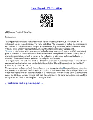 Lab Report : Ph Titration
pH Titration Practical Write Up:
Introduction:
This experiment includes a standard solution, which according to Lewis, R. and Evans, W. "is a
solution of known concentrations". They also stated that "the procedure in finding the concentration
of a solution is called volumetric analysis. It involves reacting a solution of known concentration
with one of the unknown concentration, in order to determine the equivalence point".
Titration is a technique where one reactant is slowly added to a second reagent until the equivalent
point is achieved. Chemical indicators are substances that change their colour at a specific ratio of
reactant concentrations, which is known as the end point. In a titration, a chemical indicator is
chosen so that the equivalence point and the end point are the same.
This experiment is an acid–base titration. "the (previously unknown) concentration of an acid can be
determined by titrating it with a standard alkaline solution. The acid is neutralized by the alkali"
(Lewis, R. & Evans, W., 2011).
Using a suitable indicator, which changed colour over an appropriate pH range at the end point, the
end point of an acid–alkali titration could be revealed. A different method of revealing the end point,
which was the method that was constructed, is to continuously monitor the pH value of the solution
during the titration, carrying on until well past the end point. In this experiment, there was a sudden
swing in the pH value at the end point. The approximate
... Get more on HelpWriting.net ...
 