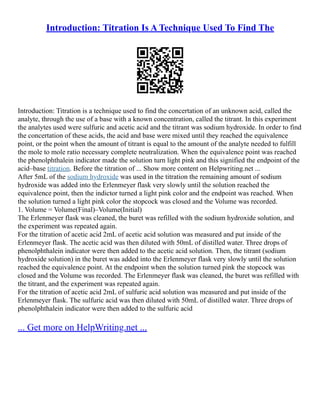 Introduction: Titration Is A Technique Used To Find The
Introduction: Titration is a technique used to find the concertation of an unknown acid, called the
analyte, through the use of a base with a known concentration, called the titrant. In this experiment
the analytes used were sulfuric and acetic acid and the titrant was sodium hydroxide. In order to find
the concertation of these acids, the acid and base were mixed until they reached the equivalence
point, or the point when the amount of titrant is equal to the amount of the analyte needed to fulfill
the mole to mole ratio necessary complete neutralization. When the equivalence point was reached
the phenolphthalein indicator made the solution turn light pink and this signified the endpoint of the
acid–base titration. Before the titration of ... Show more content on Helpwriting.net ...
After 5mL of the sodium hydroxide was used in the titration the remaining amount of sodium
hydroxide was added into the Erlenmeyer flask very slowly until the solution reached the
equivalence point, then the indictor turned a light pink color and the endpoint was reached. When
the solution turned a light pink color the stopcock was closed and the Volume was recorded.
1. Volume = Volume(Final)–Volume(Initial)
The Erlenmeyer flask was cleaned, the buret was refilled with the sodium hydroxide solution, and
the experiment was repeated again.
For the titration of acetic acid 2mL of acetic acid solution was measured and put inside of the
Erlenmeyer flask. The acetic acid was then diluted with 50mL of distilled water. Three drops of
phenolphthalein indicator were then added to the acetic acid solution. Then, the titrant (sodium
hydroxide solution) in the buret was added into the Erlenmeyer flask very slowly until the solution
reached the equivalence point. At the endpoint when the solution turned pink the stopcock was
closed and the Volume was recorded. The Erlenmeyer flask was cleaned, the buret was refilled with
the titrant, and the experiment was repeated again.
For the titration of acetic acid 2mL of sulfuric acid solution was measured and put inside of the
Erlenmeyer flask. The sulfuric acid was then diluted with 50mL of distilled water. Three drops of
phenolphthalein indicator were then added to the sulfuric acid
... Get more on HelpWriting.net ...
 