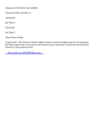 Titration of CH3COOH with NaOH8.6
Titration of NH3 with HCl 5.5
1)Initial pH
See Table 2.
2)Final pH
See Table 2.
3)Equivalence Range
Using Graph 1: The Volume of Titrant Added in order to reach the Endpoint and the Corresponding
pH Values, observe the vertical line of each titration and see the points in which the horizontal lines
intersect it. These points give the
... Get more on HelpWriting.net ...
 