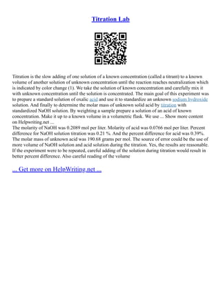 Titration Lab
Titration is the slow adding of one solution of a known concentration (called a titrant) to a known
volume of another solution of unknown concentration until the reaction reaches neutralization which
is indicated by color change (1). We take the solution of known concentration and carefully mix it
with unknown concentration until the solution is concentrated. The main goal of this experiment was
to prepare a standard solution of oxalic acid and use it to standardize an unknown sodium hydroxide
solution. And finally to determine the molar mass of unknown solid acid by titration with
standardized NaOH solution. By weighting a sample prepare a solution of an acid of known
concentration. Make it up to a known volume in a volumetric flask. We use ... Show more content
on Helpwriting.net ...
The molarity of NaOH was 0.2089 mol per liter. Molarity of acid was 0.0766 mol per liter. Percent
difference for NaOH solution titration was 0.21 %. And the percent difference for acid was 0.39%.
The molar mass of unknown acid was 190.68 grams per mol. The source of error could be the use of
more volume of NaOH solution and acid solution during the titration. Yes, the results are reasonable.
If the experiment were to be repeated, careful adding of the solution during titration would result in
better percent difference. Also careful reading of the volume
... Get more on HelpWriting.net ...
 