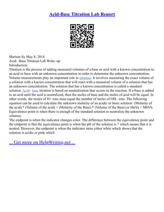 Acid-Base Titration Lab Report
Mariam Sy May 8, 2014
Acid– Base Titration Lab Write–up
Introduction:
Titration is the process of adding measured volumes of a base or acid with a known concentration to
an acid or base with an unknown concentration in order to determine the unknown concentration.
Volume measurements play an important role in titration. It involves measuring the exact volume of
a solution with a known concentration that will react with a measured volume of a solution that has
an unknown concentration. The solution that has a known concentration is called a standard
solution. Acid– base titration is based on neutralization that occurs in the reaction. If a base is added
to an acid until the acid is neutralized, then the moles of base and the moles of acid will be equal. In
other words, the moles of H+ ions must equal the number of moles of OH– ions. The following
equation can be used to calculate the unknown molarity of an acidic or basic solution: (Molarity of
the acid) * (Volume of the acid) = (Molarity of the Base) * (Volume of the Base) or MaVa = MbVb.
Equivalence point is when there is enough of the standard solution to neutralize the unknown
solution.
The endpoint is when the indicator changes color. The difference between the equivalence point and
the endpoint is that the equivalence point is when the pH of the solution is 7 which means that it is
neutral. However, the endpoint is when the indicator turns either white which shows that the
solution is acidic or pink which
... Get more on HelpWriting.net ...
 