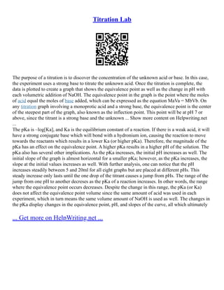Titration Lab
The purpose of a titration is to discover the concentration of the unknown acid or base. In this case,
the experiment uses a strong base to titrate the unknown acid. Once the titration is complete, the
data is plotted to create a graph that shows the equivalence point as well as the change in pH with
each volumetric addition of NaOH. The equivalence point in the graph is the point where the moles
of acid equal the moles of base added, which can be expressed as the equation MaVa = MbVb. On
any titration graph involving a monoprotic acid and a strong base, the equivalence point is the center
of the steepest part of the graph, also known as the inflection point. This point will be at pH 7 or
above, since the titrant is a strong base and the unknown ... Show more content on Helpwriting.net
...
The pKa is –log[Ka], and Ka is the equilibrium constant of a reaction. If there is a weak acid, it will
have a strong conjugate base which will bond with a hydronium ion, causing the reaction to move
towards the reactants which results in a lower Ka (or higher pKa). Therefore, the magnitude of the
pKa has an effect on the equivalence point. A higher pKa results in a higher pH of the solution. The
pKa also has several other implications. As the pKa increases, the initial pH increases as well. The
initial slope of the graph is almost horizontal for a smaller pKa; however, as the pKa increases, the
slope at the initial values increases as well. With further analysis, one can notice that the pH
increases steadily between 5 and 20ml for all eight graphs but are placed at different pHs. This
steady increase only lasts until the one drop of the titrant causes a jump from pHs. The range of the
jump from one pH to another decreses as the pKa of a reaction increases. In other words, the range
where the equivalence point occurs decreases. Despite the change in this range, the pKa (or Ka)
does not affect the equivalence point volume since the same amount of acid was used in each
experiment, which in turn means the same volume amount of NaOH is used as well. The changes in
the pKa display changes in the equivalence point, pH, and slopes of the curve, all which ultimately
... Get more on HelpWriting.net ...
 